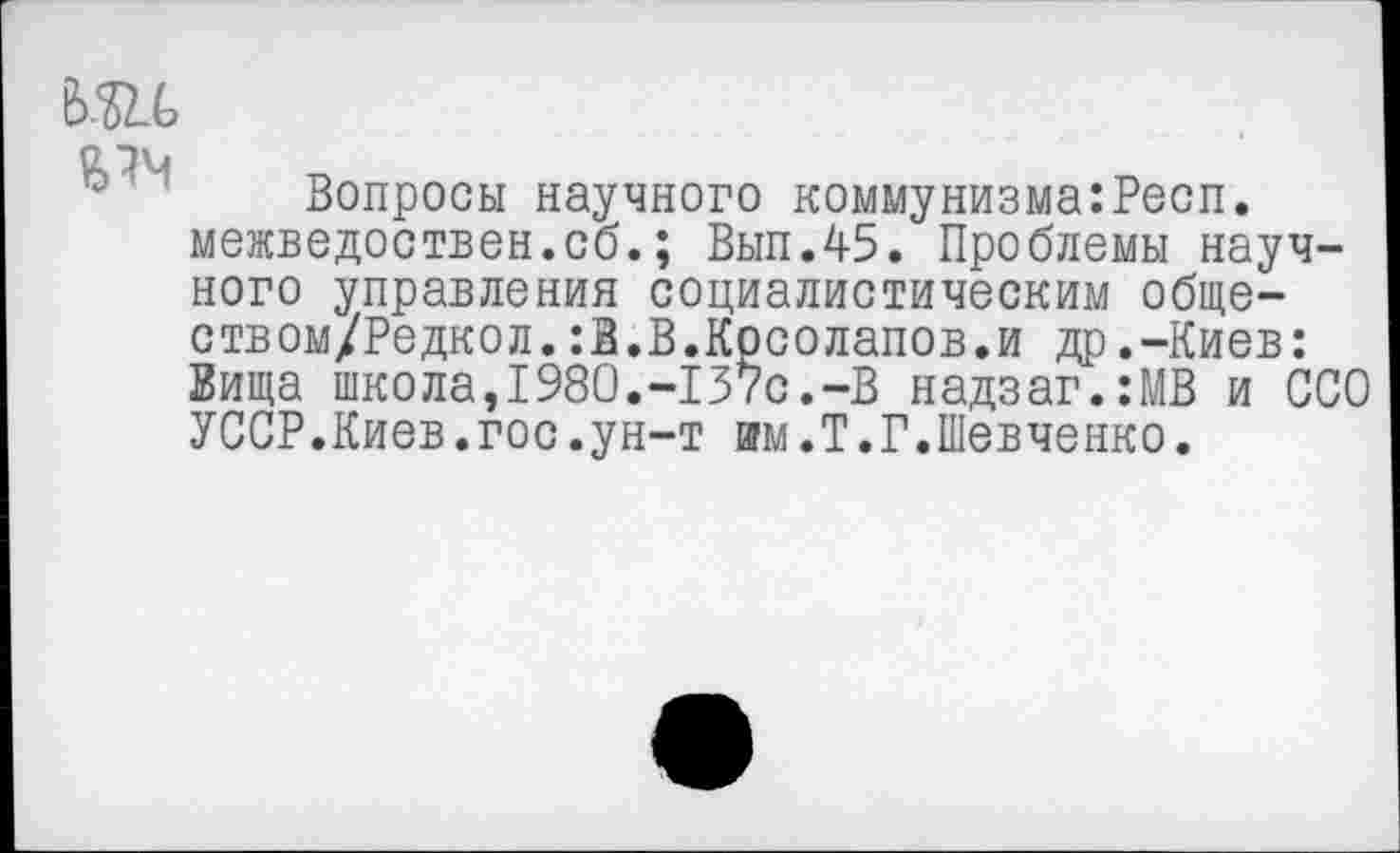 ﻿т
Вопросы научного коммунизма:Респ. межведоствен.сб.; Вып.45. Проблемы научного управления социалистическим обще-ством/Редкол.:В.В.Косолапов.и др.-Киев: Вища школа,1980.-137с.-В надзаг.:МВ и ССО УССР.Киев.гос.ун-т им.Т.Г.Шевченко.